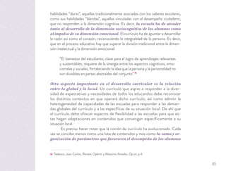 habilidades “duras”, aquellas tradicionalmente asociadas con los saberes escolares,
como sus habilidades “blandas”, aquellas vinculadas con el desempeño ciudadano,
que no responden a la dimensión cognitiva. Es decir, la escuela ha de atender
tanto al desarrollo de la dimensión sociocognitiva de los alumnos como
al impulso de su dimensión emocional. El currículo ha de apuntar a desarrollar
la razón así como el corazón, reconociendo la integralidad de la persona. Es decir,
que en el proceso educativo hay que superar la división tradicional entre la dimen-
sión intelectual y la dimensión emocional:
“El bienestar del estudiante, clave para el logro de aprendizajes relevantes
y sustentables, requiere de la sinergia entre los aspectos cognitivos, emo-
cionales y sociales, fortaleciendo la idea que la persona y la personalidad no
son divisibles en partes abstraídas del conjunto”.16
Otro aspecto importante en el desarrollo curricular es la relación
entre lo global y lo local. Un currículo que aspire a responder a la diver-
sidad de expectativas y necesidades de todos los educandos debe reconocer
los distintos contextos en que operará dicho currículo, así como admitir la
heterogeneidad de capacidades de las escuelas para responder a las deman-
das globales del currículo y a las específicas de su situación local. De ahí que
el currículo deba ofrecer espacios de flexibilidad a las escuelas para que es-
tas hagan adaptaciones en contenidos que convengan específicamente a su
situación local.
Es preciso hacer notar que la noción de currículo ha evolucionado. Cada
vez se concibe menos como una lista de contenidos y más como la suma y or-
ganización de parámetros que favorecen el desempeño de los alumnos
16 Tedesco, Juan Carlos, Renato Opertti y Massimo Amadio. Op.cit, p.4.
35
 