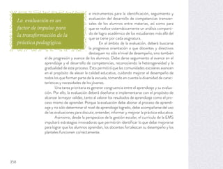 e instrumentos para la identiﬁcación, seguimiento y
evaluación del desarrollo de competencias transver-
sales de los alumnos entre materias, así como para
que se realice sistemáticamente un análisis comparti-
do de logro académico de los estudiantes más allá del
que se tiene por cada asignatura.
En el ámbito de la evaluación, deberá buscarse
la progresiva orientación a que docentes y directivos
destaquen no sólo el nivel de desempeño, sino también
el de progresión y avance de los alumnos. Debe darse seguimiento al avance en el
aprendizaje y el desarrollo de competencias, reconociendo la heterogeneidad y la
gradualidad de este proceso. Esto permitirá que las comunidades escolares avancen
en el propósito de elevar la calidad educativa, cuidando mejorar el desempeño de
todos los que forman parte de la escuela, tomando en cuenta la diversidad de carac-
terísticas y necesidades de los jóvenes.
Una tarea prioritaria es generar congruencia entre el aprendizaje y su evalua-
ción. Por ello, la evaluación deberá diseñarse e implementarse con el propósito de
alcanzar la mayor validez, tanto al valorar los resultados de aprendizaje como el pro-
ceso mismo de aprender. Porque la evaluación debe abonar al proceso de aprendi-
zaje y no sólo determinar el nivel de aprendizaje logrado, debe acompañarse del uso
de las evaluaciones para discutir, entender, informar y mejorar la práctica educativa.
Asimismo, desde la perspectiva de la gestión escolar, el currículo de la EMS
impulsará estrategias innovadoras que permitirán identiﬁcar lo que debe mejorarse
para lograr que los alumnos aprendan, los docentes fortalezcan su desempeño y los
planteles funcionen correctamente.
La evaluación es un
factor de impulso para
la transformación de la
práctica pedagógica.
358
 