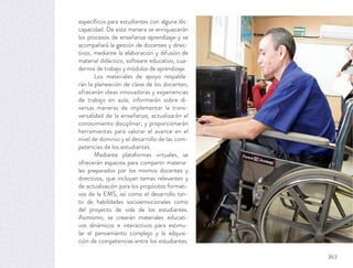 especíﬁcos para estudiantes con alguna dis-
capacidad. De esta manera se enriquecerán
los procesos de enseñanza-aprendizaje y se
acompañará la gestión de docentes y direc-
tivos, mediante la elaboración y difusión de
material didáctico, software educativo, cua-
dernos de trabajo y módulos de aprendizaje.
Los materiales de apoyo respalda-
rán la planeación de clase de los docentes;
ofrecerán ideas innovadoras y experiencias
de trabajo en aula; informarán sobre di-
versas maneras de implementar la trans-
versalidad de la enseñanza; actualizarán el
conocimiento disciplinar; y proporcionarán
herramientas para valorar el avance en el
nivel de dominio y el desarrollo de las com-
petencias de los estudiantes.
Mediante plataformas virtuales, se
ofrecerán espacios para compartir materia-
les preparados por los mismos docentes y
directivos, que incluyan temas relevantes y
de actualización para los propósitos formati-
vos de la EMS, así como el desarrollo tan-
to de habilidades socioemocionales como
del proyecto de vida de los estudiantes.
Asimismo, se crearán materiales educati-
vos dinámicos e interactivos para estimu-
lar el pensamiento complejo y la adquisi-
ción de competencias entre los estudiantes.
363
 