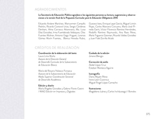Coordinación de la elaboración del texto
Laura Lima Muñiz
Asesora de la Dirección General
de Desarrollo Curricular de la Subsecretaría
de Educación Básica
María del Rosario Nolasco Fonseca
Asesora de la Subsecretaría de Educación
Media Superior Coordinación Sectorial
de Desarrollo Académico
Edición y diseño
María Ángeles González y Gabino Flores Castro
/ MAG Edición en Impresos y Digitales
Cuidado de la edición
Jimena Blengio
Corrección de estilo
Abdel López Cruz
Esteban Manteca Aguirre
Iconografía
Diana Mayén Pérez
Irene León Coxtinica
Miguel Ángel López Camacho
Ilustraciones
Magdalena Juárez y Carlos Incháustegui / Bonobo
La Secretaría de Educación Pública agradece a las siguientes personas su lectura, sugerencias y observa-
ciones a la versión ﬁnal de la Propuesta Curricular para la Educación Obligatoria 2016
AGRADECIMIENTOS
CRÉDITOS DE REALIZACIÓN
Eduardo Andere Martínez, Maricarmen Campillo
Pedrón, Ricardo Cantoral Uriza, Sergio Cárdenas
Denham, Alma Carrasco Altamirano, Ma. Luisa
Díaz González, Irma Fuenlabrada Velázquez, Olac
Fuentes Molinar, Antonio Gago Huguet, Lorenzo
Gómez Morín Fuentes, Blanca Heredia Rubio,
Gustavo Iaies, Enrique Lepe García, Miguel Limón
Rojas, Carlos Mancera Corcuera, María José Pi-
neda Garín, Víctor Florencio Ramírez Hernández,
Rodolfo Ramírez Raymundo, Ana Razo Pérez,
María Trigueros Gaisman, Ricardo Valdez González
y Juan Fidel Zorrilla Alcalá.
375
 