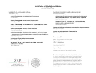 SECRETARÍA DE EDUCACIÓN PÚBLICA
Aurelio Nuño Mayer
SUBSECRETARÍA DE EDUCACIÓN BÁSICA
Javier Treviño Cantú
DIRECCIÓN GENERAL DE DESARROLLO CURRICULAR
Elisa Bonilla Rius
DIRECCIÓN GENERAL DE MATERIALES EDUCATIVOS
Aurora Saavedra Solá
DIRECCIÓN GENERAL DE DESARROLLO DE LA GESTIÓN EDUCATIVA
Germán Cervantes Ayala
DIRECCIÓN GENERAL DE EDUCACIÓN INDÍGENA
Rosalinda Morales Garza
DIRECCIÓN GENERAL DE FORMACIÓN CONTINUA, ACTUALIZACIÓN
Y DESARROLLO PROFESIONAL DE MAESTROS EN EDUCACIÓN BÁSICA
Edmundo Guajardo Garza
COORDINACIÓN GENERAL @APRENDE.MX
Cristina Cárdenas Peralta
SECRETARÍA TÉCNICA DEL CONSEJO NACIONAL DIRECTIVO
LA ESCUELA AL CENTRO
Pedro Velasco Sodi
SUBSECRETARÍA DE EDUCACIÓN MEDIA SUPERIOR
Rodolfo Tuirán Gutiérrez
COORDINACIÓN SECTORIAL DE DESARROLLO ACADÉMICO
DE LA SUBSECRETARÍA DE EDUCACIÓN MEDIA SUPERIOR
Daniel Hernández Franco
COORDINACIÓN DE ASESORES DEL C. SUBSECRETARIO
DE EDUCACIÓN MEDIA SUPERIOR
Alejandro Miranda Ayala
SUBSECRETARÍA DE PLANEACIÓN, EVALUACIÓN Y COORDINACIÓN
Otto Granados Roldán
SUBSECRETARÍA DE EDUCACIÓN SUPERIOR
Salvador Jara Guerrero
Primera edición, 2016
D.R. © Secretaría de Educación Pública, 2016
Argentina 28, Centro
06020, Ciudad de México
ISBN: 978-607-623-739-7
Impreso en México
DISTRIBUCIÓN GRATUITA-PROHIBIDA SU VENTA
En los materiales dirigidos a las educadoras, las maestras, los maestros,
las madres y los padres de familia de educación preescolar, primaria y
secundaria, la Secretaría de Educación Pública (SEP) emplea los térmi-
nos: niño(s), adolescente(s), jóven(es), alumno(s), educando(s), apren-
diz(ces), educadora(s), maestro(s), profesor(es), docente(s) y padres de
familia aludiendo a ambos géneros, con la ﬁnalidad de facilitar la lectura.
Sin embargo, este criterio editorial no demerita los compromisos que
la SEP asume en cada una de las acciones encaminadas a consolidar la
equidad de género.
 