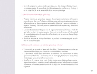 Se ha de propiciar la autonomía del aprendiz y, con ello, el desarrollo de un reper-
torio de estrategias de aprendizaje, de hábitos de estudio, conﬁanza en sí mismo y
en su capacidad de ser el responsable de su propio aprendizaje.
7. Ofrecer acompañamiento al aprendizaje
Para ser efectivo, el aprendizaje requiere el acompañamiento tanto del maestro
como de otros alumnos. Profesores, bibliotecarios, padres y otros involucrados en
la formación de un alumno generan actividades didácticas y aportan ambientes y
espacios sociales y culturales propicios para el desarrollo intelectual y emocional
del aprendiz.
Las actividades de aprendizaje se han de organizar en distintas formas, a modo de
que todos los alumnos puedan acceder al conocimiento. En virtud de la diversidad
de necesidades y estilos de aprender se han de eliminar las barreras al aprendizaje
y a la participación.
Antes de remover el acompañamiento, el profesor se ha de asegurar la soli-
dez de los aprendizajes.
8. Reconocer la existencia y el valor del aprendizaje informal
Hoy no solo se aprende en la escuela; los niños y jóvenes cuentan con diversas
fuentes de información para satisfacer sus necesidades e intereses.
La enseñanza escolar debe considerar la existencia y la importancia de estos
aprendizajes informales. Los maestros han de investigar y fomentar en los alumnos
el interés por aprender en diferentes medios.
Una forma de mostrar al aprendiz el valor de ese aprendizaje es buscar estra-
tegias de enseñanza para incorporarlo adecuadamente al aula. Los aprendizajes
formales e informales deben convivir e incorporarse a una misma estructura
cognitiva.
47
 