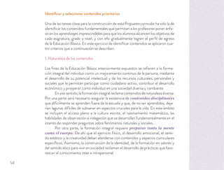Identiﬁcar y seleccionar contenidos prioritarios
Una de las tareas clave para la construcción de esta Propuesta curricular ha sido la de
identiﬁcar los contenidos fundamentales que permitan a los profesores poner énfa-
sis en los aprendizajes imprescindibles para que los alumnos alcancen los objetivos de
cada asignatura, grado y nivel, y con ello gradualmente logren el perﬁl de egreso
de la Educación Básica. En este ejercicio de identiﬁcar contenidos se aplicaron cua-
tro criterios que a continuación se describen.
1. Naturaleza de los contenidos
Los ﬁnes de la Educación Básica anteriormente expuestos se reﬁeren a la forma-
ción integral del individuo como un mejoramiento continuo de la persona, mediante
el desarrollo de su potencial intelectual y de los recursos culturales, personales y
sociales que le permitan participar como ciudadano activo, contribuir al desarrollo
económico y prosperar como individuo en una sociedad diversa y cambiante.
Enesesentido,laformaciónintegralreclamacontenidosdenaturalezadiversa.
Por una parte será necesario asegurar la existencia de contenidos disciplinares
que difícilmente se aprenden fuera de la escuela y que, de no ser aprendidos, deja-
rían lagunas difíciles de subsanar en aspectos cruciales para la vida. En este ámbito
se incluyen el acceso pleno a la cultura escrita, el razonamiento matemático, las
habilidades de observación e indagación que se desarrollan fundamentalmente en el
intento de responder preguntas sobre fenómenos naturales y sociales.
Por otra parte, la formación integral requiere preparar tanto la mente
como el cuerpo. De ahí que el ejercicio físico, el desarrollo emocional, el senti-
do estético y la creatividad deban atenderse con contenidos y espacios curriculares
especíﬁcos. Asimismo, la construcción de la identidad, de la formación en valores y
del sentido ético para vivir en sociedad reclaman el desarrollo de prácticas que favo-
rezcan el conocimiento inter e intrapersonal.
54
 
