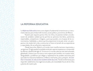 LA REFORMA EDUCATIVA
La Reforma Educativa tiene como objetivo fundamental convertirse en un instru-
mento decisivo para el desarrollo humano, social, político y económico de México.
Nuestro país requiere que las niñas, los niños y los jóvenes reciban una edu-
cación de verdadera calidad que les permita ser personas más libres, autónomas,
responsables, competitivas e íntegras, y para que puedan, con el apoyo de los co-
nocimientos, habilidades y valores que les proporcione la escuela, tener una pers-
pectiva más amplia de la vida y construirse un futuro al tamaño de sus expectativas
y capacidades, de sus esfuerzos y aspiraciones.
Desde hace años, México y el mundo viven transformaciones importantes y
vertiginosas. El siglo pasado ha quedado atrás pero apenas empezamos a comprender
los dilemas y desafíos del siglo XXI. Vivimos en un mundo cada vez más interconectado,
globalizado y diverso que nos acerca como especie pero también nos muestra retos,
desigualdades y problemas que obligan a replantearnos las posibles soluciones para
que todos los mexicanos habitemos un México más fuerte, justo y próspero. Al cam-
biar el mundo, la educación también debe hacerlo. Ha de transformarse para
responder cabalmente a las exigencias actuales y las necesidades futuras de los niños
y jóvenes de nuestro país.
 