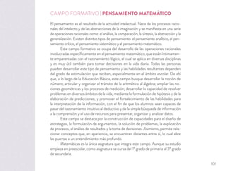 CAMPO FORMATIVO | PENSAMIENTO MATEMÁTICO
El pensamiento es el resultado de la actividad intelectual. Nace de los procesos racio-
nales del intelecto y de las abstracciones de la imaginación y se maniﬁesta en una serie
de operaciones racionales como: el análisis, la comparación, la síntesis, la abstracción y la
generalización. Existen distintos tipos de pensamiento: el pensamiento analítico, el pen-
samiento crítico, el pensamiento sistemático y el pensamiento matemático.
Este campo formativo se ocupa del desarrollo de las operaciones racionales
involucradas especíﬁcamente en el pensamiento matemático, que están íntimamen-
te emparentadas con el razonamiento lógico, el cual se aplica en diversas disciplinas
y es muy útil también para tomar decisiones en la vida diaria. Todas las personas
pueden desarrollar este tipo de pensamiento y las habilidades resultantes dependen
del grado de estimulación que reciban, especialmente en el ámbito escolar. De ahí
que, a lo largo de la Educación Básica, este campo busque desarrollar la noción de
número; articular y organizar el tránsito de la aritmética al álgebra; ampliar las no-
ciones geométricas y los procesos de medición; desarrollar la capacidad de resolver
problemas en diversos ámbitos de la vida, mediante la formulación de hipótesis y de la
elaboración de predicciones; y promover el fortalecimiento de las habilidades para
la interpretación de la información, con el ﬁn de que los alumnos sean capaces de
pasar del razonamiento intuitivo al deductivo y de la simple búsqueda de información
a la comprensión y el uso de recursos para presentar, organizar y analizar datos.
Este campo se destaca por la construcción de capacidades para el diseño de
estrategias, la formulación de argumentos, la solución de problemas, la explicación
de procesos, el análisis de resultados y la toma de decisiones. Asimismo, permite rela-
cionar conceptos que, en apariencia, se encuentran distantes entre sí, lo cual abre
las puertas a un entendimiento más profundo.
Matemáticas es la única asignatura que integra este campo. Aunque su estudio
empieza en preescolar, como asignatura se cursa del 1º grado de primaria al 3º grado
de secundaria.
101
 