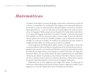 CAMPO FORMATIVO | PENSAMIENTO MATEMÁTICO
La palabra “matemática” proviene del griego y quiere decir, literalmente, estudio de
un tema. La matemática es una disciplina muy antigua y eminentemente deductiva.
Su estudio se centra en entes abstractos, llamados objetos matemáticos (números,
ﬁguras geométricas, …), y en las relaciones entre estos objetos, las cuales se expre-
san en un lenguaje simbólico propio de esta disciplina. Por medio de las matemáticas
y con apoyo del lenguaje matemático se pueden “modelar” o describir situaciones
de la realidad con el ﬁn de conocerlas mejor e incidir en ellas. A partir de identiﬁcar
ciertos aspectos de la situación, llamados variables, y de las relaciones entre estas
variables se construye el modelo. Al modiﬁcar las condiciones de cada variable, el
modelo permite analizar los cambios que ocurrirían en la realidad.
Como asignatura, las Matemáticas deben ayudar a los educandos a desarrollar
una actitud positiva ante los problemas, basada tanto en la voluntad de encontrar ar-
gumentos para resolver una situación problemática como en la necesidad de evaluar
la validez de esos argumentos y en el respeto a la verdad. Asimismo, a lo largo de la
Educación Básica, los educandos habrán de adquirir gradualmente las capacidades
necesarias para aplicar los principios y los procesos matemáticos básicos a situacio-
nes de su contexto cercano y de otros contextos relevantes; y habrán de ser capaces
de razonar matemáticamente y comunicarse en el lenguaje matemático.
Matemáticas es la única asignatura que integra este campo. En preescolar se
comienzan a desarrollar las nociones de número, espacio, magnitud y medida. Como
asignatura se cursa del 1º grado de primaria al 3º grado de secundaria.
Matemáticas
102
 