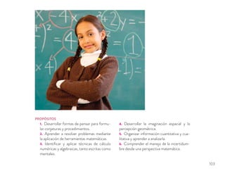 PROPÓSITOS
1. Desarrollar formas de pensar para formu-
lar conjeturas y procedimientos.
2. Aprender a resolver problemas mediante
la aplicación de herramientas matemáticas.
3. Identiﬁcar y aplicar técnicas de cálculo
numéricas y algebraicas, tanto escritas como
mentales.
4. Desarrollar la imaginación espacial y la
percepción geométrica.
5. Organizar información cuantitativa y cua-
litativa y aprender a analizarla.
6. Comprender el manejo de la incertidum-
bre desde una perspectiva matemática.
103
 
