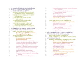 LA EDUCACIÓN OBLIGATORIA DE MÉXICO
¿POR QUÉ ES NECESARIO REFORMAR
LA EDUCACIÓN OBLIGATORIA?
OBJETIVO GENERAL DEL CURRÍCULO
DE LA EDUCACIÓN OBLIGATORIA
LOS CONTENIDOS DE LA EDUCACIÓN
OBLIGATORIA
LA VIGENCIA DEL HUMANISMO
Y SUS VALORES
LOS DESAFÍOS DE LA SOCIEDAD
DEL CONOCIMIENTO
LAS OPORTUNIDADES DESDE LAS
CIENCIAS DE LA EDUCACIÓN
LA ORGANIZACIÓN DEL DOCUMENTO
EL CURRÍCULO DE LA EDUCACIÓN BÁSICA
NUEVA ORGANIZACIÓN CURRICULAR
¿PARA QUÉ SE APRENDE? LOS FINES
El perﬁl de egreso de la Educación Básica
Diez rasgos del perﬁl de egreso
¿CÓMO Y CON QUIÉN SE APRENDE?
LA PEDAGOGÍA
La naturaleza de los aprendizajes
Principios pedagógicos
Enfocarse en el proceso de aprendizaje
Tener en cuenta los saberes previos del alumno
Diseñar situaciones didácticas que propicien
el aprendizaje situado
Reconocer la naturaleza social del conocimiento
Dar un fuerte peso a la motivación intrínseca
del estudiante
Favorecer la cultura del aprendizaje
Ofrecer acompañamiento al aprendizaje
Reconocer la existencia y el valor del aprendizaje
informal
Promover la relación interdisciplinaria
Entender la evaluación como un proceso relacionado
con la planeación
Superar la visión de la disciplina como mero
cumplimiento de normas
Modelar el aprendizaje
Mostrar interés por los intereses de sus alumnos
Revalorizar y redeﬁnir la función docente
Ambientes de aprendizaje
¿QUÉ SE APRENDE? LOS CONTENIDOS
Identiﬁcar y seleccionar contenidos prioritarios
Naturaleza de los contenidos
Información vs. aprendizaje
Balance entre cantidad de temas y calidad
de los aprendizajes
Familiaridad del maestro con los temas
de enseñanza
LOS CONTENIDOS DE LA EDUCACIÓN BÁSICA
TRES COMPONENTES CURRICULARES
ARTICULACIÓN DEL CURRÍCULO
MAPA CURRICULAR DE LA EDUCACIÓN BÁSICA
APRENDIZAJES CLAVE
PRIMER COMPONENTE: APRENDIZAJES CLAVE
¿Qué es un aprendizaje clave?
Campo formativo | Lenguaje y comunicación
Lengua materna y literatura. Español
Lengua materna y literatura. Lenguas originarias
Segunda lengua. Español
Lengua extranjera. Inglés
Campo formativo | Pensamiento matemático
Matemáticas
Campo formativo | Exploración y comprensión
del mundo natural y social
Conocimiento del medio
Ciencias naturales y tecnología
14
15
17
20
26
27
30
31
32
33
36
37
38
40
40
43
43
43
44
44
44
45
47
47
48
48
49
49
50
50
51
53
54
54
55
57
58
60
61
62
63
64
65
65
67
68
76
90
96
101
102
113
114
118
 