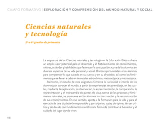 CAMPO FORMATIVO | EXPLORACIÓN Y COMPRENSIÓN DEL MUNDO NATURAL Y SOCIAL
La asignatura de las Ciencias naturales y tecnología en la Educación Básica ofrece
un amplio valor potencial para el desarrollo y el fortalecimiento de conocimientos,
valores,actitudesyhabilidadesquefavorecenlaparticipaciónactivadelosalumnosen
diversos aspectos de su vida personal y social. Brinda oportunidades a los alumnos
para comprender lo que sucede en su cuerpo y en su alrededor, así como los fenó-
menos que se llevan a cabo en las escalas astronómica, macroscópica y microscópica.
Asimismo, el estudio de esta asignatura fomenta la curiosidad e interés de los
alumnos por conocer el mundo, a partir de experiencias de aprendizaje, en las cua-
les, mediante la exploración, la observación, la experimentación, la comparación, la
representación y el intercambio de puntos de vista acerca de los procesos y fenó-
menos naturales, se promueve en los alumnos la construcción y la reconstrucción
de sus conocimientos. En ese sentido, aporta a la formación para la vida y para el
ejercicio de una ciudadanía responsable y participativa, capaz de opinar, de ser crí-
tica y de decidir con fundamentos cientíﬁcos la forma de contribuir al bienestar y al
cuidado del lugar donde viven.
Ciencias naturales
y tecnología
3º a 6º grados de primaria
118
 