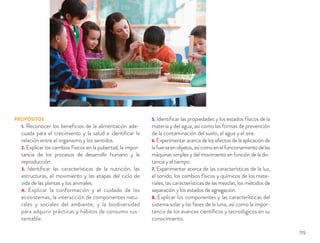 PROPÓSITOS
1. Reconocer los beneﬁcios de la alimentación ade-
cuada para el crecimiento y la salud e identiﬁcar la
relación entre el organismo y los sentidos.
2. Explicar los cambios físicos en la pubertad, la impor-
tancia de los procesos de desarrollo humano y la
reproducción.
3. Identiﬁcar las características de la nutrición, las
estructuras, el movimiento y las etapas del ciclo de
vida de las plantas y los animales.
4. Explicar la conformación y el cuidado de los
ecosistemas, la interacción de componentes natu-
rales y sociales del ambiente, y la biodiversidad
para adquirir prácticas y hábitos de consumo sus-
tentable.
5. Identiﬁcar las propiedades y los estados físicos de la
materia y del agua, así como las formas de prevención
de la contaminación del suelo, el agua y el aire.
6. Experimentar acerca de los efectos de la aplicación de
lafuerzaenobjetos,asícomoenelfuncionamientodelas
máquinas simples y del movimiento en función de la dis-
tancia y el tiempo.
7. Experimentar acerca de las características de la luz,
el sonido, los cambios físicos y químicos de los mate-
riales, las características de las mezclas, los métodos de
separación y los estados de agregación.
8. Explicar los componentes y las características del
sistema solar y las fases de la luna, así como la impor-
tancia de los avances cientíﬁcos y tecnológicos en su
conocimiento.
119
 
