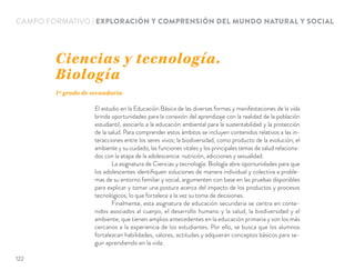 CAMPO FORMATIVO | EXPLORACIÓN Y COMPRENSIÓN DEL MUNDO NATURAL Y SOCIAL
El estudio en la Educación Básica de las diversas formas y manifestaciones de la vida
brinda oportunidades para la conexión del aprendizaje con la realidad de la población
estudiantil, asociarlo a la educación ambiental para la sustentabilidad y la protección
de la salud. Para comprender estos ámbitos se incluyen contenidos relativos a las in-
teracciones entre los seres vivos; la biodiversidad, como producto de la evolución; el
ambiente y su cuidado; las funciones vitales y los principales temas de salud relaciona-
dos con la etapa de la adolescencia: nutrición, adicciones y sexualidad.
La asignatura de Ciencias y tecnología. Biología abre oportunidades para que
los adolescentes identiﬁquen soluciones de manera individual y colectiva a proble-
mas de su entorno familiar y social, argumenten con base en las pruebas disponibles
para explicar y tomar una postura acerca del impacto de los productos y procesos
tecnológicos, lo que fortalece a la vez su toma de decisiones.
Finalmente, esta asignatura de educación secundaria se centra en conte-
nidos asociados al cuerpo, el desarrollo humano y la salud, la biodiversidad y el
ambiente, que tienen amplios antecedentes en la educación primaria y son los más
cercanos a la experiencia de los estudiantes. Por ello, se busca que los alumnos
fortalezcan habilidades, valores, actitudes y adquieran conceptos básicos para se-
guir aprendiendo en la vida.
Ciencias y tecnología.
Biología
1º grado de secundaria
122
 