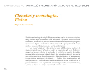 CAMPO FORMATIVO | EXPLORACIÓN Y COMPRENSIÓN DEL MUNDO NATURAL Y SOCIAL
El curso de Ciencias y tecnología. Física se orienta a que los estudiantes compren-
dan y elaboren explicaciones básicas de fenómenos y procesos físicos acerca del
movimiento, las fuerzas, los procesos térmicos, los fenómenos eléctricos y magnéti-
cos, así como algunas características del Universo, desde la perspectiva de la ciencia
escolar, y considerando que las ideas y teorías son tentativas.
Los estudiantes aplican estos conocimientos y habilidades en la resolución de
situaciones cotidianas, en la fundamentación de argumentos y la toma de decisio-
nes, por ejemplo, la predicción de la velocidad de vehículos, la selección de medidas
de seguridad en el manejo del calor y la electricidad, el funcionamiento de aparatos de
uso cotidiano a partir del electromagnetismo y el aprovechamiento de la energía y sus
implicaciones en la sociedad y el ambiente. La ﬁnalidad del curso es contribuir a la
formación cientíﬁca básica de los estudiantes en este nivel escolar, al desarrollo de su
pensamiento crítico y a su capacidad de interesarse por los fenómenos cientíﬁcos, y
que estos continúen una vez que egresen de la Educación Básica.
Ciencias y tecnología.
Física
2º grado de secundaria
126
 