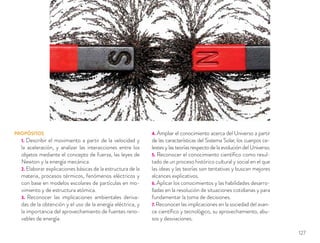 PROPÓSITOS
1. Describir el movimiento a partir de la velocidad y
la aceleración, y analizar las interacciones entre los
objetos mediante el concepto de fuerza, las leyes de
Newton y la energía mecánica.
2. Elaborar explicaciones básicas de la estructura de la
materia, procesos térmicos, fenómenos eléctricos y
con base en modelos escolares de partículas en mo-
vimiento y de estructura atómica.
3. Reconocer las implicaciones ambientales deriva-
das de la obtención y el uso de la energía eléctrica, y
la importancia del aprovechamiento de fuentes reno-
vables de energía.
4. Ampliar el conocimiento acerca del Universo a partir
de las características del Sistema Solar, los cuerpos ce-
lestes y las teorías respecto de la evolución del Universo.
5. Reconocer el conocimiento cientíﬁco como resul-
tado de un proceso histórico cultural y social en el que
las ideas y las teorías son tentativas y buscan mejores
alcances explicativos.
6. Aplicar los conocimientos y las habilidades desarro-
lladas en la resolución de situaciones cotidianas y para
fundamentar la toma de decisiones.
7. Reconocer las implicaciones en la sociedad del avan-
ce cientíﬁco y tecnológico, su aprovechamiento, abu-
sos y desviaciones.
127
 