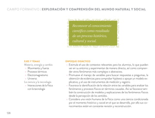 EJES Y TEMAS
Materia, energía y cambio
Movimiento y fuerza
Procesos térmicos
Electromagnetismo
Universo
La ciencia y la tecnología
Interacciones de la física
con la tecnología
ENFOQUE DIDÁCTICO
Estimula el uso de contextos relevantes para los alumnos, lo que pueden
ver en su entorno y experimentar de manera directa, así como compren-
der otros fenómenos más complejos o abstractos.
Promueve el manejo de variables para buscar respuestas a preguntas, la
obtención de evidencias para comprobar hipótesis o apoyar un modelo ex-
plicativo, y el uso de instrumentos de medición y registro.
Favorece la identiﬁcación de la relación entre las variables para analizar los
fenómenos y procesos físicos en términos causales. Así se favorece tam-
bién la construcción de modelos y explicaciones de los fenómenos físicos
desde la percepción de los sentidos.
Considera una visión humana de la física como una ciencia condicionada
por el momento histórico y social en el que se desarrolla, por ello sus co-
nocimientos están en constante revisión y reconstrucción.
CAMPO FORMATIVO | EXPLORACIÓN Y COMPRENSIÓN DEL MUNDO NATURAL Y SOCIAL
Reconocer el conocimiento
científico como resultado
de un proceso histórico,
cultural y social.
128
 