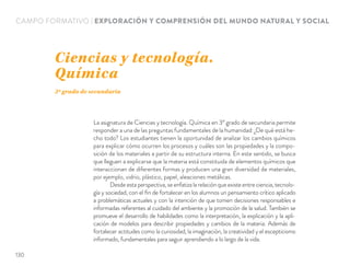 CAMPO FORMATIVO | EXPLORACIÓN Y COMPRENSIÓN DEL MUNDO NATURAL Y SOCIAL
La asignatura de Ciencias y tecnología. Química en 30 grado de secundaria permite
responder a una de las preguntas fundamentales de la humanidad: ¿De qué está he-
cho todo? Los estudiantes tienen la oportunidad de analizar los cambios químicos
para explicar cómo ocurren los procesos y cuáles son las propiedades y la compo-
sición de los materiales a partir de su estructura interna. En este sentido, se busca
que lleguen a explicarse que la materia está constituida de elementos químicos que
interaccionan de diferentes formas y producen una gran diversidad de materiales,
por ejemplo, vidrio, plástico, papel, aleaciones metálicas.
Desde esta perspectiva, se enfatiza la relación que existe entre ciencia, tecnolo-
gía y sociedad, con el ﬁn de fortalecer en los alumnos un pensamiento crítico aplicado
a problemáticas actuales y con la intención de que tomen decisiones responsables e
informadas referentes al cuidado del ambiente y la promoción de la salud. También se
promueve el desarrollo de habilidades como la interpretación, la explicación y la apli-
cación de modelos para describir propiedades y cambios de la materia. Además de
fortalecer actitudes como la curiosidad, la imaginación, la creatividad y el escepticismo
informado, fundamentales para seguir aprendiendo a lo largo de la vida.
Ciencias y tecnología.
Química
3º grado de secundaria
130
 