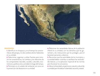 PROPÓSITOS
1. Identiﬁcar en el espacio y en el tiempo las caracte-
rísticas del paisaje y la vida cotidiana de los habitantes
en su entidad.
2. Seleccionar, organizar y utilizar fuentes para cono-
cer las características, los cambios y las relaciones de
los componentes naturales, sociales, culturales, eco-
nómicos y políticos de su entidad a lo largo del tiempo.
3. Participar en el cuidado del ambiente, así como en
la prevención de desastres en su entidad.
4. Relacionar las necesidades básicas de la población
infantil en su entidad, con los derechos que las ga-
rantizan y las instituciones que los protegen, para el
bienestar personal y colectivo.
5. Reconocer que las autoridades de los municipios y
su entidad deben contribuir a satisfacer las necesida-
des básicas y a la aplicación imparcial de las normas
para favorecer la convivencia.
6.Valorarladiversidadyelpatrimonionaturalyculturalde
su entidad para fortalecer la identidad nacional y estatal.
135
 