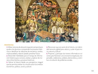 PROPÓSITOS
1.Utilizarnocionesdeubicaciónespacialytemporalpara
ayudar a los alumnos a comprender los procesos histó-
ricos e identiﬁcar las relaciones de secuencia, cambio,
multicausalidad y relación pasado-presente-futuro.
2. Desarrollar habilidades para el manejo de informa-
ción histórica para conocer, analizar y explicar de ma-
nera crítica hechos y procesos históricos.
3. Valorar la historia desde una perspectiva integral
que les permita analizar los vínculos entre los ámbitos
económico, político, social y cultural.
4. Reconocer que son parte de la historia, con identi-
dad nacional y global para valorar y cuidar el patrimo-
nio natural y cultural.
5. Proponer y participar de manera informada en ac-
ciones para favorecer una convivencia respetuosa, res-
ponsable, colaborativa, solidaria, democrática y contri-
buir a la solución de problemas sociales.
139
 