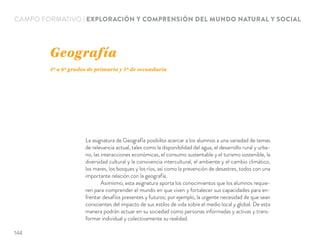 CAMPO FORMATIVO | EXPLORACIÓN Y COMPRENSIÓN DEL MUNDO NATURAL Y SOCIAL
La asignatura de Geografía posibilita acercar a los alumnos a una variedad de temas
de relevancia actual, tales como la disponibilidad del agua, el desarrollo rural y urba-
no, las interacciones económicas, el consumo sustentable y el turismo sostenible, la
diversidad cultural y la convivencia intercultural, el ambiente y el cambio climático,
los mares, los bosques y los ríos, así como la prevención de desastres, todos con una
importante relación con la geografía.
Asimismo, esta asignatura aporta los conocimientos que los alumnos requie-
ren para comprender el mundo en que viven y fortalecer sus capacidades para en-
frentar desafíos presentes y futuros; por ejemplo, la urgente necesidad de que sean
conscientes del impacto de sus estilos de vida sobre el medio local y global. De esta
manera podrán actuar en su sociedad como personas informadas y activas y trans-
formar individual y colectivamente su realidad.
Geografía
4º a 6º grados de primaria y 1º de secundaria
144
 