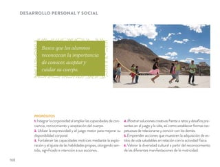 DESARROLLO PERSONAL Y SOCIAL
PROPÓSITOS
1. Integrar la corporeidad al ampliar las capacidades de con-
ciencia, conocimiento y aceptación del cuerpo.
2. Utilizar la expresividad y el juego motor para mejorar su
disponibilidad corporal.
3. Fortalecer las capacidades motrices mediante la explo-
ración y el ajuste de las habilidades propias, otorgando sen-
tido, signiﬁcado e intención a sus acciones.
4. Mostrar soluciones creativas frente a retos y desafíos pre-
sentes en el juego y la vida, así como establecer formas res-
petuosas de relacionarse y convivir con los demás.
5. Emprender acciones que muestren la adquisición de es-
tilos de vida saludables en relación con la actividad física.
6. Valorar la diversidad cultural a partir del reconocimiento
de las diferentes manifestaciones de la motricidad.
Busca que los alumnos
reconozcan la importancia
de conocer, aceptar y
cuidar su cuerpo.
168
 