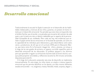 Desarrollo emocional
DESARROLLO PERSONAL Y SOCIAL
Tradicionalmente la escuela ha ﬁjado la atención en el desarrollo de las habili-
dades intelectuales y motrices de los niños y jóvenes, sin prestar el mismo in-
terés por el desarrollo emocional. Se pensaba que esta área correspondía más
al ámbito familiar que al escolar o se pensaba que era parte del carácter de cada
quien y por lo tanto era más un destino inalterable que un aspecto de la persona-
lidad susceptible de ser moldeado. Pero cada vez hay más evidencias que se-
ñalan el papel central de las emociones en la facultad de aprender, así como en
la capacidad de los individuos para relacionarse y para desarrollarse como seres
sanos y productivos; de ahí que en el currículo 2016 para la Educación Bási-
ca, que tiene como ﬁn la formación integral de niños y jóvenes, se incluya a
lo largo de los seis grados de primaria un espacio curricular especíﬁco para el
desarrollo emocional de los educandos. El profesor apoyará a los alumnos
para que aprendan a regular sus emociones durante todo el horario lectivo, aun-
que podrá proponer actividades y reﬂexiones durante los 30 minutos semanales
dispuestos para este ﬁn.
A lo largo de la educación preescolar esta área de desarrollo se implementa
transversalmente. En esta etapa, los niños tienen un amplio e intenso espectro
emocional que les permite identiﬁcar en los demás y en ellos mismos diferentes
estados emocionales —ira, vergüenza, tristeza, felicidad, miedo, sorpresa, alegría—;
173
 
