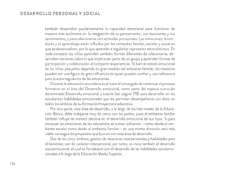 DESARROLLO PERSONAL Y SOCIAL
también desarrollan paulatinamente la capacidad emocional para funcionar de
manera más autónoma en la integración de su pensamiento, sus reacciones y sus
sentimientos, y para relacionarse con actitudes pro sociales. Las emociones, la con-
ducta y el aprendizaje están inﬂuidos por los contextos familiar, escolar y social en
que se desenvuelven, por lo que aprender a regularlos representa retos distintos. En
cada contexto los niños aprenden también formas diferentes de relacionarse, de-
sarrollan nociones sobre lo que implica ser parte de un grupo y aprenden formas de
participación y colaboración al compartir experiencias. Si bien el estado emocional
de los niños pequeños depende en gran medida del ambiente familiar, los maestros
pueden ser una ﬁgura de gran inﬂuencia en quien puedan conﬁar y una referencia
para la autorregulación de las emociones.
Durante la educación secundaria es el tutor el encargado de continuar el proceso
formativo en el área del Desarrollo emocional, como parte del espacio curricular
denominado Desarrollo emocional y tutoría (ver página 178) para desarrollar en los
estudiantes habilidades emocionales que les permitan desempeñarse con éxito en
todos los ámbitos de su formación/trayectoria educativa.
Por otra parte, esta área de desarrollo, a lo largo de los tres niveles de la Educa-
ción Básica, debe trabajarse muy de cerca con los padres, pues el ambiente familiar
también inﬂuye de manera decisiva en el desarrollo emocional de sus hijos. Si para
encauzar las emociones de los educandos se suman esfuerzos —tanto desde el am-
biente escolar como desde el ambiente familiar— en una misma dirección será más
viable conseguir los propósitos que buscan con esta área de desarrollo.
Dos de los cinco ámbitos, gestión de relaciones interpersonales y habilidades para
el bienestar, son de carácter interpersonal, por tanto, se inicia también el desarrollo
socioemocional, el cual se fortalecerá con el desarrollo de las habilidades socioemo-
cionales a lo largo de la Educación Media Superior.
174
 