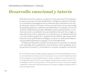 Desarrollo emocional y tutoría
DESARROLLO PERSONAL Y SOCIAL
Desarrollo emocional y tutoría es un espacio curricular que tiene el ﬁn de apoyar a
los alumnos para que continúen fortaleciendo, a lo largo de su educación secunda-
ria, el proceso de autorregulación de sus emociones que comenzaron en los nive-
les educativos anteriores. Durante una hora semanal el tutor tiene la oportunidad
de acompañar, gestionar y monitorear a los adolescentes en sus estudios, así como de
contribuir al desarrollo de actitudes, habilidades y valores que favorecezcan su creci-
miento personal, la consolidación de su personalidad, la valoración de su imagen, su
desarrollo moral y el de su autonomía, y su compromiso con su realización personal
y con la formulación gradual de un proyecto de vida. Además, este tiempo ofrece
ocasiones al tutor para fortalecer el diálogo y la solución no violenta de las diferen-
cias que puedan presentarse en el grupo y en la comunidad escolar.
El espacio de Desarrollo emocional y tutoría parte de reconocer los intereses
y las necesidades de los adolescentes, como personas y como estudiantes, por lo
que permite a los tutores26
, y a la escuela en su conjunto, acompañar a los alumnos,
26 El tutor debe ser docente de alguna asignatura del grupo pues así tendrá la posibilidad de conocer a
sus tutorandos desde varias facetas, y tener más tiempo para convivir con ellos. Es deseable que todos
los tutores de grado se reúnan periódicamente para compartir sus objetivos y sus acciones y para cono-
cer el trabajo de los demás. Uno de los tutores del grado será además quien coordine a los otros. Si bien
es deseable que todos los tutores participen en el Consejo Técnico Escolar, el coordinador del grado
no debe faltar a las sesiones de éste, pues representa, en ese espacio colegiado, el trabajo de todos los
tutores de un grado escolar.
178
 