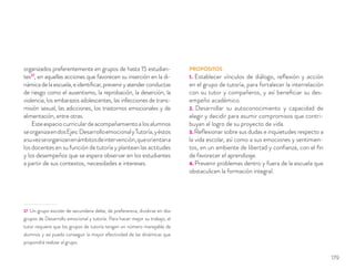 organizados preferentemente en grupos de hasta 15 estudian-
tes27
, en aquellas acciones que favorecen su inserción en la di-
námicadelaescuela,eidentiﬁcar,preveniryatenderconductas
de riesgo como el ausentismo, la reprobación, la deserción, la
violencia, los embarazos adolescentes, las infecciones de trans-
misión sexual, las adicciones, los trastornos emocionales y de
alimentación, entre otras.
Esteespaciocurriculardeacompañamientoalosalumnos
seorganizaendosEjes:DesarrolloemocionalyTutoría,yéstos
asuvezseorganizanenámbitosdeintervención,queorientana
los docentes en su función de tutoría y plantean las actitudes
y los desempeños que se espera observar en los estudiantes
a partir de sus contextos, necesidades e intereses.
27 Un grupo escolar de secundaria debe, de preferencia, dividirse en dos
grupos de Desarrollo emocional y tutoría. Para hacer mejor su trabajo, el
tutor requiere que los grupos de tutoría tengan un número manejable de
alumnos y así pueda conseguir la mayor efectividad de las dinámicas que
propondrá realizar al grupo.
PROPÓSITOS
1. Establecer vínculos de diálogo, reﬂexión y acción
en el grupo de tutoría, para fortalecer la interrelación
con su tutor y compañeros, y así beneﬁciar su des-
empeño académico.
2. Desarrollar su autoconocimiento y capacidad de
elegir y decidir para asumir compromisos que contri-
buyan al logro de su proyecto de vida.
3. Reﬂexionar sobre sus dudas e inquietudes respecto a
la vida escolar, así como a sus emociones y sentimien-
tos, en un ambiente de libertad y conﬁanza, con el ﬁn
de favorecer el aprendizaje.
4. Prevenir problemas dentro y fuera de la escuela que
obstaculicen la formación integral.
179
 