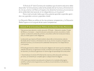 Artículo 3º de la Constitución Política de los Estados Unidos Mexicanos
Toda persona tiene derecho a recibir educación. El Estado —federación, estados, Ciudad
de México y municipios—, impartirá educacion preescolar, primaria, secundaria y media
superior. La educacion preescolar, primaria y secundaria conforman la educacion básica;
esta y la media superior serán obligatorias.
La educación que imparta el Estado tenderá a desarrollar armónicamente, todas las
facultades del ser humano y fomentará en él, a la vez, el amor a la patria, el respeto a los
derechos humanos y la conciencia de la solidaridad internacional, en la independencia
y en la justicia.
El Estado garantizará la calidad en la educación obligatoria de manera que los materiales y
métodos educativos, la organización escolar, la infraestructura educativa y la idoneidad de
los docentes y los directivos garanticen el máximo logro de aprendizaje de los educandos.
I. Garantizada por el artículo 24 la libertad de creencias, dicha educación será laica y,
por tanto, se mantendrá por completo ajena a cualquier doctrina religiosa;
II. El criterio que orientará a esa educación se basará en los resultados del progreso
cientíﬁco, luchará contra la ignorancia y sus efectos, las servidumbres, los fanatismos
y los prejuicios.
El Artículo 3º. de la Constitución establece que el sistema educativo debe
desarrollar “armónicamente, todas las facultades del ser humano y fomentará en
él, a la vez, el amor a la Patria, el respeto a los derechos humanos y la conciencia
de la solidaridad internacional, en la independencia y en la justicia.”
Esto a nivel curricular implica que niños y jóvenes aprendan a aprender, apren-
dan a ser, aprendan a convivir y aprendan a hacer.
La Educación Básica se enfoca en las tres primeras competencias, y la Educación
Media Superior en el conjunto de las cuatro competencias.
18
 