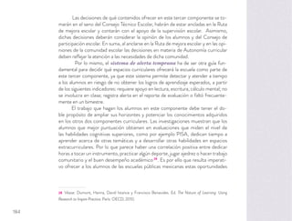 Las decisiones de qué contenidos ofrecer en este tercer componente se to-
marán en el seno del Consejo Técnico Escolar, habrán de estar ancladas en la Ruta
de mejora escolar y contarán con el apoyo de la supervisión escolar. Asimismo,
dichas decisiones deberán considerar la opinión de los alumnos y del Consejo de
participación escolar. En suma, al anclarse en la Ruta de mejora escolar y en las opi-
niones de la comunidad escolar las decisiones en materia de Autonomía curricular
deben reﬂejar la atención a las necesidades de dicha comunidad.
Por lo mismo, el sistema de alerta temprana ha de ser otra guía fun-
damental para decidir qué espacios curriculares ofrecerá la escuela como parte de
este tercer componente, ya que este sistema permite detectar y atender a tiempo
a los alumnos en riesgo de no obtener los logros de aprendizaje esperados, a partir
de los siguientes indicadores: requiere apoyo en lectura, escritura, cálculo mental; no
se involucra en clase; registra alerta en el reporte de evaluación o faltó frecuente-
mente en un bimestre.
El trabajo que hagan los alumnos en este componente debe tener el do-
ble propósito de ampliar sus horizontes y potenciar los conocimientos adquiridos
en los otros dos componentes curriculares. Las investigaciones muestran que los
alumnos que mejor puntuación obtienen en evaluaciones que miden el nivel de
las habilidades cognitivas superiores, como por ejemplo PISA, dedican tiempo a
aprender acerca de otras temáticas y a desarrollar otras habilidades en espacios
extracurriculares. Por lo que parece haber una correlación positiva entre dedicar
horas a tocar un instrumento, practicar algún deporte, jugar ajedrez o hacer trabajo
comunitario y el buen desempeño académico28
. Es por ello que resulta imperati-
vo ofrecer a los alumnos de las escuelas públicas mexicanas estas oportunidades
28 Véase: Dumont, Hanna, David Istance y Francisco Benavides. Ed. The Nature of Learning: Using
Research to Inspire Practice. París: OECD, 2010.
184
 