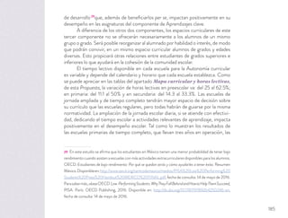 de desarrollo29
que, además de beneﬁciarlos per se, impactan positivamente en su
desempeño en las asignaturas del componente de Aprendizajes clave.
A diferencia de los otros dos componentes, los espacios curriculares de este
tercer componente no se ofrecerán necesariamente a los alumnos de un mismo
grupo o grado. Será posible reorganizar al alumnado por habilidad o interés, de modo
que podrán convivir, en un mismo espacio curricular alumnos de grados y edades
diversas. Esto propiciará otras relaciones entre estudiantes de grados superiores e
inferiores lo que ayudará en la cohesión de la comunidad escolar.
El tiempo lectivo disponible en cada escuela para la Autonomía curricular
es variable y depende del calendario y horario que cada escuela establezca. Como
se puede apreciar en las tablas del apartado Mapa curricular y horas lectivas,
de esta Propuesta, la variación de horas lectivas en preescolar va: del 25 al 62.5%;
en primaria: del 11.1 al 50% y en secundaria: del 14.3 al 33.3%. Las escuelas de
jornada ampliada y de tiempo completo tendrán mayor espacio de decisión sobre
su currículo que las escuelas regulares, pero todas habrán de guiarse por la misma
normatividad. La ampliación de la jornada escolar diaria, si se atiende con efectivi-
dad, dedicando el tiempo escolar a actividades relevantes de aprendizaje, impacta
positivamente en el desempeño escolar. Tal como lo muestran los resultados de
las escuelas primarias de tiempo completo, que llevan tres años en operación, las
29 En este estudio se aﬁrma que los estudiantes en México tienen una menor probabilidad de tener bajo
rendimiento cuando asisten a escuelas con más actividades extracurriculares disponibles para los alumnos.
OECD. Estudiantes de bajo rendimiento: Por qué se quedan atrás y cómo ayudarles a tener éxito. Resumen
México.Disponibleen:http://www.oecd.org/centrodemexico/medios/PISA%20Low%20Performing%20
Students%20Press%20Handout%20MEXICO%20FINAL.pdf, fecha de consulta: 14 de mayo de 2016.
Parasabermás,véaseOECD.Low-PerformingStudents:WhyTheyFallBehindandHowtoHelpThemSucceed,
PISA. París: OECD Publishing, 2016. Disponible en: http://dx.doi.org/10.1787/9789264250246-en,
fecha de consulta: 14 de mayo de 2016.
185
 