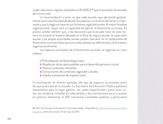 cuales obtuvieron mejores resultados en PLANEA30
que el promedio de escuelas
del mismo nivel.
La recomendación a priori es que cada escuela vaya ejerciendo gradual-
mente esta nueva facultad de decidir los espacios curriculares del tercer compo-
nente y que lo haga con base en sus fortalezas organizacionales. A mayor fortaleza
organizacional, mayor será su capacidad de ejercer la Autonomía curricular. Es
preciso señalar también que, si las decisiones que la escuela tome en esta ma-
teria no tuvieran el impacto deseado en la Ruta de mejora escolar, la supervisión
escolar y las propias autoridades locales podrán intervenir en el componente de
Autonomía curricular hasta que la escuela subsane sus deﬁciencias y se fortalezca
organizacionalmente.
Los espacios curriculares de la Autonomía curricular se organizan en cinco
ámbitos:
1. Profundización de Aprendizajes clave
2. Ampliación de las oportunidades para el desarrollo personal y social
3. Nuevos contenidos relevantes
4. Conocimiento de contenidos regionales y locales
5. Impulso a proyectos de impacto social
A continuación se ofrecen ejemplos del tipo de espacios curriculares sobre
los que podrá decidir la escuela. La Secretaría de Educación Pública publicará
lineamientos para la mejor gestión, los cuales especificarán, entre otras co-
sas, las temáticas incluidas en cada ámbito y las orientaciones para su puesta
en práctica. Asimismo, la SEP convocará a entidades públicas y particulares
30 Plan Nacional para la Evaluación de los Aprendizajes. Disponible en: http://www.inee.edu.mx/index.
php/planea, fecha de consulta: 14 de mayo de 2016.
186
 