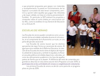 a que presenten propuestas para apoyar, con materiales
y acompañamiento, la puesta en funcionamiento de los
espacios curriculares de este tercer componente y emi-
tirá su opinión sobre aquellas que juzgue más relevantes
y de mayor calidad, con base en criterios previamente di-
fundidos. En particular, la SEP analizará los proyectos y
contenidos sobre el cuarto ámbito en concurrencia con
las AEL, como lo establece la Ley General de Educación
en su Artículo 14.
ESCUELAS DE VERANO
Las Escuelas de verano pueden concebirse como una ex-
tensión de las actividades realizadas durante el ciclo esco-
lar, en el componente de la Autonomía curricular, en una
parte del periodo vacacional.
Las Escuelas de verano buscan que los alumnos
aprovechen de mejor forma sus vacaciones de verano. Al
igual que otras medidas de la Reforma Educativa, la crea-
ción de las Escuelas de verano tiene el objetivo de mejorar
la calidad de la educación y también la equidad, al ofrecer
en escuelas públicas actividades deportivas, culturales, así
como de reforzamiento académico a los hijos de aquellos
padres de familia que así lo deseen. A diferencia del resto de contenidos pro-
gramáticos descritos en esta última sección de la Propuesta curricular 2016, la
participación en las actividades de verano es completamente voluntaria.
Las primeras Escuelas de verano se abrirán como parte de un programa
piloto en julio de 2016.
187
 