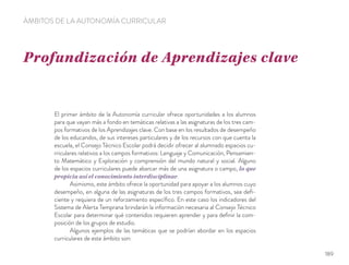 Profundización de Aprendizajes clave
ÁMBITOS DE LA AUTONOMÍA CURRICULAR
El primer ámbito de la Autonomía curricular ofrece oportunidades a los alumnos
para que vayan más a fondo en temáticas relativas a las asignaturas de los tres cam-
pos formativos de los Aprendizajes clave. Con base en los resultados de desempeño
de los educandos, de sus intereses particulares y de los recursos con que cuenta la
escuela, el Consejo Técnico Escolar podrá decidir ofrecer al alumnado espacios cu-
rriculares relativos a los campos formativos: Lenguaje y Comunicación, Pensamien-
to Matemático y Exploración y comprensión del mundo natural y social. Alguno
de los espacios curriculares puede abarcar más de una asignatura o campo, lo que
propicia así el conocimiento interdisciplinar.
Asimismo, este ámbito ofrece la oportunidad para apoyar a los alumnos cuyo
desempeño, en alguna de las asignaturas de los tres campos formativos, sea deﬁ-
ciente y requiera de un reforzamiento especíﬁco. En este caso los indicadores del
Sistema de Alerta Temprana brindarán la información necesaria al Consejo Técnico
Escolar para determinar qué contenidos requieren aprender y para deﬁnir la com-
posición de los grupos de estudio.
Algunos ejemplos de las temáticas que se podrían abordar en los espacios
curriculares de este ámbito son:
189
 