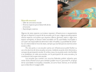 Desarrollo emocional
Taller de convivencia escolar
Diversos espacios para el desarrollo de las
emociones
Aprendizajes creativos
Algunos de estos espacios curriculares requieren infraestructura o equipamiento
del que no dispone la mayoría de las escuelas, por lo que si alguna escuela propone
ofrecer espacios curriculares que requieran alberca, gimnasio, teatro o algún otro
espacio semejante, el director habrá acordado con las autoridades municipales o
con quien sea responsable de administrar tales inmuebles. La posibilidad de utilizar-
los con anterioridad al inicio de clases, siempre que sea fácil para los alumnos tener
acceso a ellos.
Por otra parte, si una escuela cuenta con infraestructura podrá facilitar su
uso a los alumnos de otras escuelas cercanas, mediante acuerdo entre directores y
consejos de participación escolar. En ambos casos, los acuerdos serán más factibles
si se establecen en cada zona escolar, con la participación de varias escuelas y la
coordinación de la supervisión escolar.
Las escuelas que cuenten con recursos federales podrán utilizarlos para
rentar dicha infraestructura pero también pueden recurrir, para este ﬁn, al apoyo
de las autoridades municipales o estatales, así como hacer alianzas, en el sentido
que se describe en la página 226.
195
 