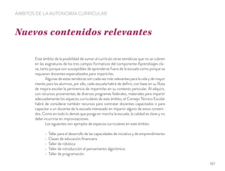 Nuevos contenidos relevantes
ÁMBITOS DE LA AUTONOMÍA CURRICULAR
Este ámbito da la posibilidad de sumar al currículo otras temáticas que no se cubren
en las asignaturas de los tres campos formativos del componente Aprendizajes cla-
ve, tanto porque son susceptibles de aprenderse fuera de la escuela como porque se
requieren docentes especializados para impartirlas.
Algunas de estas temáticas son cada vez más relevantes para la vida y de mayor
interés para los alumnos, por ello, cada escuela habrá de deﬁnir, con base en su Ruta
de mejora escolar la pertinencia de impartirlas en su contexto particular. Al adquirir,
con recursos provenientes de diversos programas federales, materiales para impartir
adecuadamente los espacios curriculares de este ámbito, el Consejo Técnico Escolar
habrá de considerar también recursos para contratar docentes capacitados o para
capacitar a un docente de la escuela interesado en impartir alguno de estos conteni-
dos. Como en todo lo demás que ponga en marcha la escuela, la calidad es clave y no
debe incurrirse en improvisaciones.
Los siguientes son ejemplos de espacios curriculares en este ámbito:
Taller para el desarrollo de las capacidades de iniciativa y de emprendimiento
Clases de educación ﬁnanciera
Taller de robótica
Taller de introducción al pensamiento algorítmico
Taller de programación
197
 