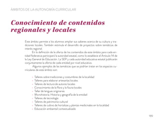 Conocimiento de contenidos
regionales y locales
ÁMBITOS DE LA AUTONOMÍA CURRICULAR
Este ámbito permite a los alumnos ampliar sus saberes acerca de su cultura y tra-
diciones locales. También estimula el desarrollo de proyectos sobre temáticas de
interés regional.
En la deﬁnición de la oferta de los contenidos de este ámbito para cada en-
tidad federativa participará la autoridad estatal, como lo establece el Artículo 14 de
la Ley General de Educación. La SEP y cada autoridad educativa estatal publicarán
conjuntamente la oferta de cada entidad por nivel educativo.
Algunos ejemplos de las temáticas que se podrían tratar en los espacios cu-
rriculares de este ámbito son:
Talleres sobre tradiciones y costumbres de la localidad
Talleres para elaborar artesanías locales
Talleres de lectura de autores locales
Conocimiento de la ﬂora y la fauna locales
Taller de lenguas originarias
Microhistoria. Historia y geografía de la entidad
Talleres de tecnología
Talleres de patrimonio cultural
Talleres de cultivo de hortalizas y plantas medicinales en la localidad
Educación ambiental contextualizada
199
 