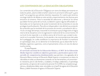 LOS CONTENIDOS DE LA EDUCACIÓN OBLIGATORIA
Los contenidos de la Educación Obligatoria son tema de debate permanente en
todos los países. ¿Qué se debe enseñar? ¿Qué es lo prioritario? ¿Para qué? y ¿para
quién? son preguntas que admiten distintas respuestas. En nuestro país tenemos
una larga tradición de debate en este sentido y experimentamos vías diversas para
encontrar el consenso. Ante la necesidad de seleccionar y demarcar los temas
que deben formar parte del currículo, se deberán superar algunas diﬁcultades re-
lacionadas con la importancia de acotar la extensión de los contenidos en aras de
privilegiar la profundización. Para ello es indispensable ir más allá de la acumulación
de contenidos que ha resultado de los procesos de revisión y actualización del cu-
rrículo a lo largo del tiempo; trascender la orientación que privilegia tanto la lógica
interna de las disciplinas como la organización tradicional de los conocimientos. El
currículo ha de responder a un análisis acerca de la función que cumple la edu-
cación en la sociedad. Asimismo, ha de atender a las recomendaciones derivadas
de la pedagogía, las cuales establecen la importancia de focalizar la enseñanza
en aprendizajes clave, en no demeritar lo fundamental, que es desarrollar las ha-
bilidades cognitivas superiores, como el pensamiento crítico, en aras de abarcar
muchos temas.
En esta Propuesta:
El currículo nacional de la Educación Básica y el MCC de la Educación
Media Superior establecen objetivos generales y particulares para el de-
sarrollo de competencias fundamentales que permitan a los egresados de la
Educación Básica continuar la Educación Media Superior e incorporarse con éxito a la
vida adulta en todas sus dimensiones contando con las herramientas y el conocimien-
to necesarios para la vida familiar y ciudadana, el trabajo colaborativo, el aprendizaje
permanente y el ejercicio de la autonomía personal. En la EMS, las competencias ge-
néricas y disciplinarias deben estar articuladas con el perﬁl de egreso de la Educación
Básica, y deben favorecer el ingreso a la Educación Superior.
20
 