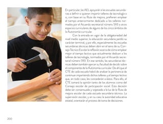 En particular, las AEL apoyarán a las escuelas secunda-
rias a deﬁnir si quieren impartir talleres de tecnología o
si, con base en su Ruta de mejora, preﬁeren emplear
el tiempo anteriormente dedicado a los talleres nor-
mados por el Acuerdo secretarial número 593 a otros
espacios curriculares de alguno de los cinco ámbitos de
la Autonomía curricular.
Con la entrada en vigor de la obligatoriedad del
nivel medio superior, la educación secundaria perdió su
carácter terminal, y por ello, especialmente las escuelas
secundarias técnicas deben abrir en el seno de su Con-
sejoTécnicoEscolarlareﬂexiónacercadecómoemplear
mejor el tiempo lectivo que actualmente dedican a los
talleres de tecnología, normados por el Acuerdo secre-
tarial número 593. En ese sentido, las secundarias téc-
nicas deben también ejercer su facultad de decidir sobre
el componente de la Autonomía curricular. De ahí que el
CTE de cada escuela habrá de analizar la pertinencia de
continuar impartiendo dichos talleres y el tiempo lectivo
que, en todo caso, les concederán a éstos. Para ello, el
CTE tomará la opinión tanto de los alumnos como del
Consejo escolar de participación social. Esta decisión
debe ser consensuada y sopesada a la luz de la Ruta de
mejora escolar de cada escuela secundaria técnica. La
supervisión escolar, y en su caso la autoridad educativa
estatal, orientarán el proceso de toma de decisiones.
200
 