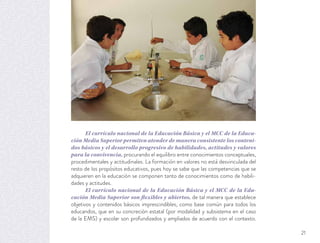 El currículo nacional de la Educación Básica y el MCC de la Educa-
ción Media Superior permiten atender de manera consistente los conteni-
dos básicos y el desarrollo progresivo de habilidades, actitudes y valores
para la convivencia, procurando el equilibro entre conocimientos conceptuales,
procedimentales y actitudinales. La formación en valores no está desvinculada del
resto de los propósitos educativos, pues hoy se sabe que las competencias que se
adquieren en la educación se componen tanto de conocimientos como de habili-
dades y actitudes.
El currículo nacional de la Educación Básica y el MCC de la Edu-
cación Media Superior son flexibles y abiertos, de tal manera que establece
objetivos y contenidos básicos imprescindibles, como base común para todos los
educandos, que en su concreción estatal (por modalidad y subsistema en el caso
de la EMS) y escolar son profundizados y ampliados de acuerdo con el contexto.
21
 