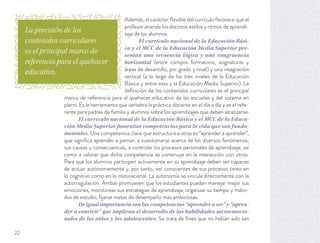 Además, el carácter ﬂexible del currículo favorece que el
profesor atienda los distintos estilos y ritmos de aprendi-
zaje de los alumnos.
El currículo nacional de la Educación Bási-
ca y el MCC de la Educación Media Superior pre-
sentan una secuencia lógica y una congruencia
horizontal (entre campos formativos, asignaturas y
áreas de desarrollo, por grado y nivel) y una integración
vertical (a lo largo de los tres niveles de la Educación
Básica y entre esta y la Educación Media Superior). La
deﬁnición de los contenidos curriculares es el principal
marco de referencia para el quehacer educativo de las escuelas y del sistema en
pleno. Es la herramienta que vertebra la práctica docente en el día a día y es el refe-
rente para padres de familia y alumnos sobre los aprendizajes que deben alcanzarse.
El currículo nacional de la Educación Básica y el MCC de la Educa-
ción Media Superior fomentan competencias para la vida que son funda-
mentales. Una competencia clave que estructura a otras es “aprender a aprender”,
que signiﬁca aprender a pensar, a cuestionarse acerca de los diversos fenómenos,
sus causas y consecuencias, a controlar los procesos personales de aprendizaje, así
como a valorar que dicha competencia se construye en la interacción con otros.
Para que los alumnos participen activamente en su aprendizaje deben ser capaces
de actuar autónomamente y, por tanto, ser conscientes de sus procesos tanto en
lo cognitivo como en lo motivacional. La autonomía se vincula directamente con la
autorregulación. Ambas promueven que los estudiantes puedan manejar mejor sus
emociones, monitorear sus estrategias de aprendizaje, organizar su tiempo y méto-
dos de estudio, ﬁjarse metas de desempeño más ambiciosas.
Deigualimportanciasonlascompetencias“aprenderaser”y“apren-
der a convivir” que implican el desarrollo de las habilidades socioemocio-
nales de los niños y los adolescentes. Se trata de ﬁnes que no habían sido tan
La precisión de los
contenidos curriculares
es el principal marco de
referencia para el quehacer
educativo.
22
 
