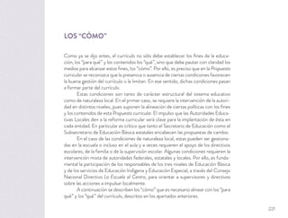 LOS “CÓMO”
Como ya se dijo antes, el currículo no sólo debe establecer los ﬁnes de la educa-
ción, los “para qué” y los contenidos los “qué”, sino que debe pautar con claridad los
medios para alcanzar estos ﬁnes, los “cómo”. Por ello, es preciso que en la Propuesta
curricular se reconozca que la presencia o ausencia de ciertas condiciones favorecen
la buena gestión del currículo o la limitan. En ese sentido, dichas condiciones pasan
a formar parte del currículo.
Estas condiciones son tanto de carácter estructural del sistema educativo
como de naturaleza local. En el primer caso, se requiere la intervención de la autori-
dad en distintos niveles, pues suponen la alineación de ciertas políticas con los ﬁnes
y los contenidos de esta Propuesta curricular. El impulso que las Autoridades Educa-
tivas Locales den a la reforma curricular será clave para la implantación de ésta en
cada entidad. En particular es crítico que tanto el Secretario de Educación como el
Subsecretario de Educación Básica estatales encabecen las propuestas de cambio.
En el caso de las condiciones de naturaleza local, estas pueden ser gestiona-
das en la escuela o incluso en el aula y a veces requieren el apoyo de los directivos
escolares, de la familia o de la supervisión escolar. Algunas condiciones requieren la
intervención mixta de autoridades federales, estatales y locales. Por ello, es funda-
mental la participación de los responsables de los tres niveles de Educación Básica
y de los servicios de Educación Indígena y Educación Especial, a través del Consejo
Nacional Directivo La Escuela al Centro, para orientar a supervisores y directivos
sobre las acciones a impulsar localmente.
A continuación se describen los “cómo” que es necesario alinear con los “para
qué” y los “qué” del currículo, descritos en los apartados anteriores.
221
 