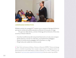 LIDERAZGO DIRECTIVO
Múltiples estudios de investigación31
muestran que se requiere el liderazgo del director
para que los cambios de la política educativa se aﬁancen en la escuela a su cargo.
El supervisor debe alentar y orientar el liderazgo de los directores. Entre otras
acciones, el director habrá de:
Coordinar las deﬁniciones del componente Autonomía curricular y las correspon-
dientes alianzas e inversión en materiales y acompañamiento pedagógico.
Apoyar la transformación pedagógica de los docentes a su cargo.
Dirigir la ética del cuidado de su centro escolar.
31 Véase: Centro de Estudios de Políticas y Prácticas en Educación (CEPPE), “Prácticas de liderazgo
directivo y resultados de aprendizaje. Hacia conceptos capaces de guiar la investigación empírica”, en
Revista Iberoamericana sobre Calidad, Eﬁcacia y Cambio en Educación, vol. 7, Núm. 3, 2009, pp. 19-33.
Disponible en: http://www.redalyc.org/pdf/551/55114063003.pdf, fecha de consulta: mayo de 2016.
222
 