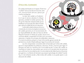 ÉTICA DEL CUIDADO
El cuidado está basado en el respeto. El término
“cuidado”tienevariasdenominaciones:aten-
ción, reconocimiento del otro, aprecio por
nuestros semejantes.
La ética del cuidado se fundamen-
ta en que el servicio educativo lo ofrecen
personas y también lo reciben personas. De
ahí que las relaciones interpersonales que se
establecen en la escuela sean determinantes
para valorar la calidad del servicio educativo.
Laéticadelcuidadosebasaenelrecono-
cimientodeunomismo,laempatía,laconciencia
del cuidado personal y en el reconocimiento de
las responsabilidades de cada uno hacia los demás.
Requiere fomentar el interés por ayudar, actuar en el
momento debido, comprender el mundo como una red de
relaciones e impulsar los principios de solidaridad y tolerancia.
Si se pone en práctica, propicia un buen clima escolar, genera sentido de
pertenencia y resulta indispensable para lograr los procesos de inclusión.
Los tres componentes curriculares están enmarcados por la ética del cuidado,
que es la responsabilidad de profesores, directivos, familia y alumnos para lograr el
bienestar de todos los miembros de la comunidad escolar. La ética del cuidado se
maniﬁesta en todos los intercambios que ocurren en la escuela entre las personas
que conforman la comunidad escolar. La comunidad escolar debe hacerse consciente
para generar un ambiente de bienestar que propicie aprendizajes de calidad. Cuando
hay un mal ambiente escolar y falta la ética del cuidado no se puede aspirar a una
educación de calidad.
ÉTICA DEL
CU
ID
A
D
O
APRENDIZAJES CLAVE
AUTONOMÍA CURRICULAR
D
ESARROLLO PERSONAL Y SOCIA
L
223
 