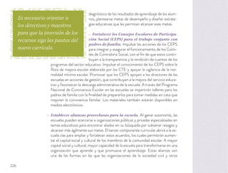 diagnóstico de los resultados de aprendizaje de los alum-
nos, plantearse metas de desempeño y diseñar estrate-
gias educativas que les permitan alcanzar esas metas.
Fortalecer los Consejos Escolares de Participa-
ción Social (CEPS) para el trabajo conjunto con
padres de familia. Impulsar las acciones de los CEPS
para integrar y asegurar el funcionamiento de los Comi-
tés de Contraloría Social, con el ﬁn de que estos contri-
buyan a la transparencia y la rendición de cuentas de los
programas del sector educativo. Impulsar el conocimiento de los CEPS sobre la
Ruta de mejora escolar elaborada por los CTE y apoyar la vigilancia de la nor-
malidad mínima escolar. Promover que los CEPS apoyen a los directores de las
escuelas en acciones de gestión, que contribuyan a la mejora del servicio educa-
tivo y favorezcan la descarga administrativa de la escuela. A través del Programa
Nacional de Convivencia Escolar en las escuelas se impartirán talleres para los
padres de familia con la ﬁnalidad de prepararlos para tomar medidas en casa que
mejoren la convivencia familiar. Los materiales también estarán disponibles en
medios electrónicos.
Establecer alianzas provechosas para la escuela. Al ganar autonomía, las
escuelas pueden acercarse a organizaciones públicas y privadas especializadas en
temas educativos para encontrar aliados en su búsqueda por subsanar rezagos y
alcanzar más ágilmente sus metas. El tercer componente curricular abrirá a la es-
cuela vías para ampliar y fortalecer estos acuerdos, los cuales permitirán aumen-
tar el capital social y cultural de los miembros de la comunidad escolar. A mayor
capital social y cultural, mayor capacidad de la escuela para transformarse en una
organización que aprende y que promueve el aprendizaje. Estas alianzas son
una de las formas en las que las organizaciones de la sociedad civil y otros
Es necesario orientar a
los directivos y maestros
para que la inversión de los
recursos siga las pautas del
nuevo currículo.
226
 