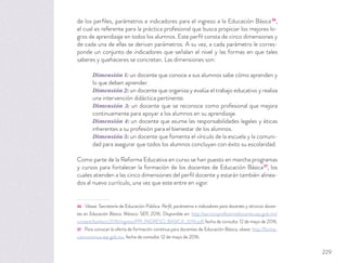de los perﬁles, parámetros e indicadores para el ingreso a la Educación Básica36
,
el cual es referente para la práctica profesional que busca propiciar los mejores lo-
gros de aprendizaje en todos los alumnos. Este perﬁl consta de cinco dimensiones y
de cada una de ellas se derivan parámetros. A su vez, a cada parámetro le corres-
ponde un conjunto de indicadores que señalan el nivel y las formas en que tales
saberes y quehaceres se concretan. Las dimensiones son:
Dimensión 1: un docente que conoce a sus alumnos sabe cómo aprenden y
lo que deben aprender.
Dimensión 2: un docente que organiza y evalúa el trabajo educativo y realiza
una intervención didáctica pertinente.
Dimensión 3: un docente que se reconoce como profesional que mejora
continuamente para apoyar a los alumnos en su aprendizaje.
Dimensión 4: un docente que asume las responsabilidades legales y éticas
inherentes a su profesión para el bienestar de los alumnos.
Dimensión 5: un docente que fomenta el vínculo de la escuela y la comuni-
dad para asegurar que todos los alumnos concluyan con éxito su escolaridad.
Como parte de la Reforma Educativa en curso se han puesto en marcha programas
y cursos para fortalecer la formación de los docentes de Educación Básica37
, los
cuales atienden a las cinco dimensiones del perﬁl docente y estarán también alinea-
dos al nuevo currículo, una vez que este entre en vigor.
36 Véase: Secretaría de Educación Pública. Perﬁl, parámetros e indicadores para docentes y técnicos docen-
tes en Educación Básica. México: SEP, 2016. Disponible en: http://servicioprofesionaldocente.sep.gob.mx/
content/ba/docs/2016/ingreso/PPI_INGRESO_BASICA_2016.pdf, fecha de consulta: 12 de mayo de 2016.
37 Para conocer la oferta de formación continua para docentes de Educación Básica, véase: http://forma-
cioncontinua.sep.gob.mx, fecha de consulta: 12 de mayo de 2016.
229
 