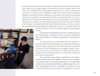 explícitos para la escuela como hasta ahora. Las profundas transformaciones sociales
que el siglo XXI trae consigo obligan a la escuela tanto a tener un papel cada vez más
activo en el desarrollo de las capacidades que permitan a los niños y adolescentes
conocerse a sí mismos como a establecer estilos de convivencia sanos y pacíﬁcos,
basados en relaciones humanas respetuosas. La escuela no es una isla, sino el espacio
formativo por excelencia, que fomenta la inclusión y la equidad; por ello, si no es po-
sible evitar que fenómenos sociales adversos a la convivencia penetren en los centros
educativos, sí es posible, con la decidida participación de los docentes, de las familias
y con el apoyo y acompañamiento de las autoridades educativas, construir y soste-
ner ambientes para el aprendizaje de calidad, que se basen en el respeto tanto a los
derechos humanos como a la equidad de género y que eduquen
en ellos.
En la Educación Media Superior se deben generar
las condiciones y disponer de los recursos necesarios
para desarrollar la cuarta competencia: “aprender a
hacer”.
En este sentido, el currículo debe favorecer el desarro-
llo de competencias profesionales, por medio de modelos que
permitan mayor equilibrio entre la formación teórica y práctica
y el desarrollo de habilidades como liderazgo, trabajo en equi-
po y comunicación, que habiliten a los educandos para el em-
prendimiento en el ámbito laboral o de formación profesional
en el que se desempeñen.
Un currículo como el que se plantea en este docu-
mento dará la atención debida a los procesos simultá-
neos de aprender a aprender, aprender a ser y aprender
a convivir, en la Educación Básica y Media Superior, ade-
más de aprender a hacer, en la EMS. El propósito es que
los alumnos desarrollen autoconciencia, autogestión, conciencia
23
 