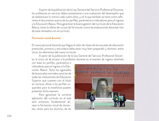 A partir de la publicación de la Ley General del Servicio Profesional Docente,
los profesores en servicio deben presentarse a una evaluación del desempeño que
se realizará por lo menos cada cuatro años, y en la que también se tiene como refe-
rente el documento acerca de los perﬁles, parámetros e indicadores para el ingreso
a la Educación Básica. Para garantizar la buena gestión del currículo de la Educación
Básica, tanto la oferta de cursos de formación como las evaluaciones docentes han
de estar alineados con el currículo.
Formación inicial docente
El nuevo personal docente que llegue al salón de clases de las escuelas de educación
preescolar, primaria y secundaria debe estar muy bien preparado y dominar, entre
otros, los elementos del nuevo currículo.
A partir de la publicación de la Ley General del Servicio Profesional Docen-
te, la única vía de acceso a la profesión docente es el examen de ingreso diseñado
con base en perﬁles, parámetros e
indicadores para el ingreso a la Edu-
cación Básica. Tanto los egresados
de las escuelas normales como los de
todas las instituciones de Educación
Superior que cuenten con el título
en carreras aﬁnes a los perﬁles re-
queridos para la enseñanza pueden
presentar dicho examen.
Para garantizar la correcta
aplicación del currículo en el aula
será entonces fundamental ali-
near la formación inicial de docen-
tes, tanto para los alumnos de las
230
 