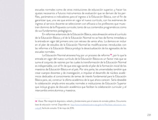 escuelas normales como de otras instituciones de educación superior, y hacer los
ajustes necesarios a futuros instrumentos de evaluación que se derivan de los per-
ﬁles, parámetros e indicadores para el ingreso a la Educación Básica, con el ﬁn de
garantizar que, una vez que entre en vigor el nuevo currículo, con los exámenes de
ingreso al servicio docente se seleccionen con eﬁcacia a los profesores que mues-
tren dominio de la Propuesta curricular, tanto de sus contenidos programáticos como
de sus fundamentos pedagógicos.
En reformas anteriores de la Educación Básica, esta alineación entre el currículo
de la Educación Básica y el de la Educación Normal no se hizo de forma inmediata a
la entrada en vigor del primero sino con retraso de varios años. La demora en incluir
en el plan de estudios de la Educación Normal las modiﬁcaciones introducidas con
las reformas a la Educación Básica produjo la desactualización de los egresados de las
escuelas normales.
La Educación Normal atraviesa hoy por un proceso de reforma 38
, por lo que la
entrada en vigor del nuevo currículo de la Educación Básica es un factor más que se
suma al conjunto de razones por las cuales la transformación de la Educación Normal
es indispensable, con el ﬁn de que esta siga siendo el pilar de la formación inicial de los
maestros de Educación Básica en el país. Por otra parte, las universidades tendrán que
crear cuerpos docentes y de investigación, e impulsar el desarrollo de núcleos acadé-
micos dedicados al conocimiento de temas de interés fundamental para la Educación
Básica para, así, construir la oferta académica de la que ahora carecen. Sería deseable
la colaboración amplia entre escuelas normales e instituciones de Educación Superior
que incluya grupos de discusión académica que faciliten la colaboración curricular y el
intercambio entre alumnos y maestros.
38 Véase: Plan integral de diagnóstico, rediseño y fortalecimiento para el sistema de normales públicas. Documento
base de educación normal. Disponible en: http://www.modeloeducativo.sep.gob.mx/ﬁles/base_educacion_nor-
mal.pdf, fecha de consulta: 12 de mayo de 2016.
231
 