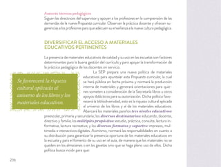 Asesores técnicos pedagógicos
Siguen las directrices del supervisor y apoyan a los profesores en la comprensión de las
demandas de la nueva Propuesta curricular. Observan la práctica docente y ofrecen su-
gerenciasalosprofesoresparaqueadecuensuenseñanzaalanuevaculturapedagógica.
DIVERSIFICAR EL ACCESO A MATERIALES
EDUCATIVOS PERTINENTES
La presencia de materiales educativos de calidad y su uso en las escuelas son factores
determinantes para la buena gestión del currículo y para apoyar la transformación de
la práctica pedagógica de los docentes en servicio.
La SEP prepara una nueva política de materiales
educativos para apuntalar esta Propuesta curricular, la cual
se hará pública en fecha próxima y normará la producción
interna de materiales y generará orientaciones para quie-
nes someten a consideración de la Secretaría libros u otros
apoyos didácticos para su autorización. Dicha política favo-
recerá la bibliodiversidad, esto es la riqueza cultural aplicada
al universo de los libros y al de los materiales educativos.
Abarcará los materiales para los tres niveles educativos:
preescolar, primaria y secundaria; los diversos destinatarios: educando, docente,
directivo y familia; los múltiples propósitos: estudio, práctica, consulta, lectura in-
formativa, lectura recreativa; y los diversos formatos y soportes: impresos, mul-
timedia e interactivos digitales. Asimismo, normará las responsabilidades en cuanto a
su distribución para garantizar la presencia oportuna de los materiales educativos en
la escuela y para el fomento de su uso en el aula, de manera que los materiales no se
queden en los almacenes o en las gavetas sino que se haga pleno uso de ellos. Dicha
política busca incidir para que:
Se favorecerá la riqueza
cultural aplicada al
universo de los libros y los
materiales educativos.
236
 