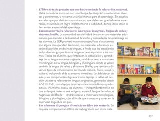 El libro de texto gratuito sea una base común de la educación nacional.
Debe concebirse como un instrumento que facilite prácticas educativas diver-
sas y pertinentes, y no como un único manual para el aprendizaje. En aquellas
escuelas que por distintas circunstancias, que deben ser gradualmente supe-
radas, el currículo no logre implementarse a cabalidad, dichos libros serán la
herramienta esencial del aprendizaje.
Existan materiales educativos en lenguas indígenas, lengua de señas y
sistema Braille. La comunidad escolar habrá de contar con materiales edu-
cativos que atiendan a la diversidad de estilos y necesidades de aprendizaje de
los alumnos. La SEP proveerá materiales especíﬁcos a los alumnos
con alguna discapacidad. Asimismo, los materiales educativos es-
tarán disponibles en distintas lenguas, a ﬁn de que los estudiantes
de los diversos grupos étnicos tengan acceso equitativo a los mis-
mos. Todos los alumnos que fortalecen la adquisición y aprendi-
zaje de su lengua materna originaria, tendrán acceso a materiales
monolingües en su lengua, bilingües y plurilingües, donde se valore
también la lengua de señas y el sistema Braille; que remitan a di-
versos tipos de conocimiento del mundo natural, físico, social, y
cultural, incluyendo el de su entorno inmediato. Las bibliotecas de
aula y los componentes digitales (como laptops y tabletas) ten-
drán un acervo relevante en lenguas originarias, generados desde
la SEP-DGEI, con el apoyo de otras instancias académicas y edu-
cativas. Asimismo, todos los alumnos —independientemente de
que su lengua materna sea indígena, español, lengua de señas, o
hagan uso del Braille— tendrán acceso a materiales monolingües,
bilingües y plurilingües, con el ﬁn de que conozcan y aprecien la
diversidad lingüística del país.
Los alumnos dispongan de más de un libro por materia. Se
requiere complementar el libro de texto gratuito con otros mate-
237
 